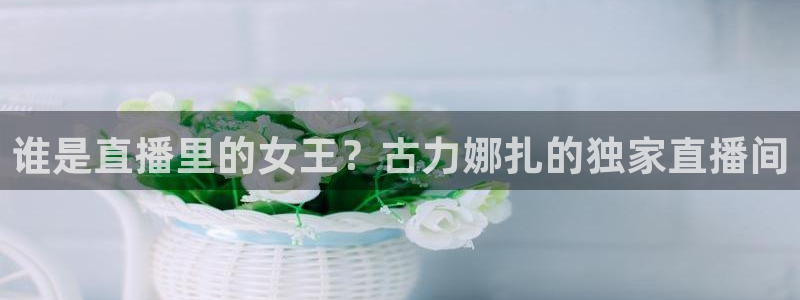 乐球直播免费体育直播在线直播：谁是直播里的女王？古力娜扎的独家直播间
